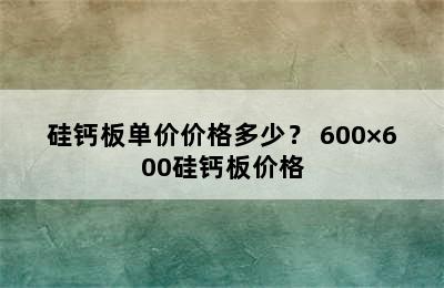 硅钙板单价价格多少？ 600×600硅钙板价格